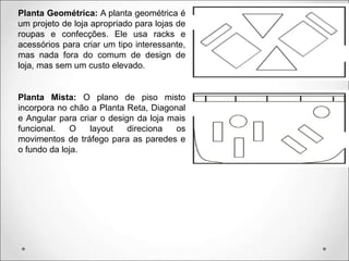 Planta Geométrica: A planta geométrica é
um projeto de loja apropriado para lojas de
roupas e confecções. Ele usa racks e
acessórios para criar um tipo interessante,
mas nada fora do comum de design de
loja, mas sem um custo elevado.
Planta Mista: O plano de piso misto
incorpora no chão a Planta Reta, Diagonal
e Angular para criar o design da loja mais
funcional. O layout direciona os
movimentos de tráfego para as paredes e
o fundo da loja.
 