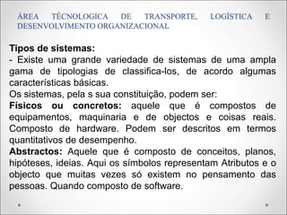 ÁREA TÉCNOLOGICA DE TRANSPORTE, LOGÍSTICA E
DESENVOLVIMENTO ORGANIZACIONAL
Tipos de sistemas:
- Existe uma grande variedade de sistemas de uma ampla
gama de tipologias de classifica-los, de acordo algumas
características básicas.
Os sistemas, pela s sua constituição, podem ser:
Físicos ou concretos: aquele que é compostos de
equipamentos, maquinaria e de objectos e coisas reais.
Composto de hardware. Podem ser descritos em termos
quantitativos de desempenho.
Abstractos: Aquele que é composto de conceitos, planos,
hipóteses, ideias. Aqui os símbolos representam Atributos e o
objecto que muitas vezes só existem no pensamento das
pessoas. Quando composto de software.
 