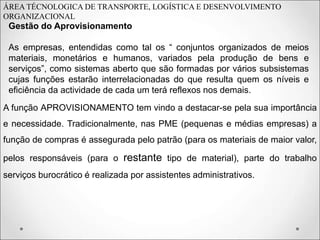 ÁREA TÉCNOLOGICA DE TRANSPORTE, LOGÍSTICA E DESENVOLVIMENTO
ORGANIZACIONAL
Gestão do Aprovisionamento
As empresas, entendidas como tal os “ conjuntos organizados de meios
materiais, monetários e humanos, variados pela produção de bens e
serviços”, como sistemas aberto que são formadas por vários subsistemas
cujas funções estarão interrelacionadas do que resulta quem os níveis e
eficiência da actividade de cada um terá reflexos nos demais.
A função APROVISIONAMENTO tem vindo a destacar-se pela sua importância
e necessidade. Tradicionalmente, nas PME (pequenas e médias empresas) a
função de compras é assegurada pelo patrão (para os materiais de maior valor,
pelos responsáveis (para o restante tipo de material), parte do trabalho
serviços burocrático é realizada por assistentes administrativos.
 