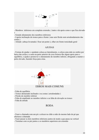 - Membros inferiores em completa extensão, ( tanto o de apoio como o que fica elevado
)
- Grande afastamento dos membros inferiores
- Ligeira inclinação do tronco para a frente ( mas sem flexão nem arredondamento das
costas )
- Atitude: cabeça levantada ( fixar um ponto ), olhar em frente tonicidade geral

                                      AJUDAS

- Formas de ajudas: o ajudante coloca-se lateralmente, e coloca uma mão no ombro por
baixo das axilas e a outra na parte anterior da coxa fornece-lhe algum apoio para o
equilíbrio, e ajuda-o promover o afastamento do membro inferior, obrigando a manter o
peito elevado, fazendo força para cima.




                          ERROS MAIS COMUNS
- Falta de equilíbrio
- Tronco demasiado inclinado e ou costas ( arredondadas )
- Flexão do membro inferior
- Falta de amplitude no membro inferior e ou falta de elevação no tronco
- Falta de atitude

                                       RODA


- Fazer a chamada com um pé e colocar no chão a mão do mesmo lado do pé que
efectuou a chamada
- Fazer passar os dois membros inferiores juntos de modo a que passe na vertical
- Terminar com os pés juntos e os membros superiores em extensão




                                                                                   10
 