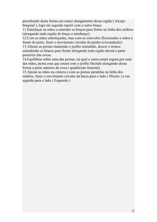 percebendo desta forma um maior alongamento dessa região ( tríceps
braquial ), logo em seguida repetir com o outro braço.
11.Entrelaçar as mãos e estender os braços para frente na linha dos ombros
(alongando toda região do braço e antebraço).
12.Com as mãos entrelaçadas, mas com os cotovelos flexionados e mãos à
frente do peito, fazer o movimento circular do punho (circundação)
13.Afastar as pernas mantendo o joelho estendido, descer o tronco
estendendo os braços para frente alongando toda região dorsal e parte
posterior das coxas.
14.Equilibrar sobre uma das pernas, na qual a outra estará segura por uma
das mãos, perna essa que estará com o joelho flectido alongando dessa
forma a parte anterior da coxa ( quadríceps femoral).
15.Apoiar as mãos na cintura e com as pernas paralelas na linha dos
ombros, fazer o movimento circular da bacia para o lado ( Direito ) e em
seguida para o lado ( Esquerdo )




                                                                        12
 