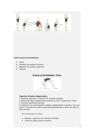 Acções motoras predominantes

   •   Fecho
   •   Impulsão de membros inferiores
   •   Repulsão de membros superiores
   •   Abertura


                        Posição de flexibilidade - Ponte




       Aspectos técnicos importantes
       1- Membros superiores e inferiores em extensão completa
       2- Palmas das mãos completamente apoiadas no solo e viradas para a frente
       3- Elevação significativa da bacia
       4- Empurrar com os pés tentando estender completamente as pernas e, com isso,
       forçar a colocação dos ombros numa linha perpendicular ao apoio das mãos no
       solo (ou atrás)

          Erros frequentes (a evitar):

          •   Membros superiores e/ou inferiores flectidos.
          •   Flexão da cabeça (queixo ao peito)


                                                                                   7
 
