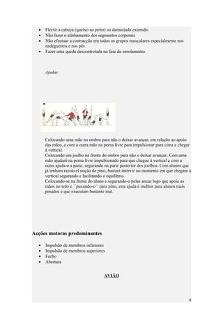•   Flectir a cabeça (queixo ao peito) ou demasiada extensão.
  •   Não fazer o alinhamento dos segmentos corporais
  •   Não efectuar a contracção em todos os grupos musculares especialmente nos
      nadegueiros e nos pés
  •   Fazer uma queda descontrolada na fase de enrolamento.



      Ajudas:




      Colocando uma mão no ombro para não o deixar avançar, em relação ao apoio
      das mãos, e com a outra mão na perna livre para impulsionar para cima e chegar
      à vertical.
      Colocando um joelho na frente do ombro para não o deixar avançar. Com uma
      mão ajudará na perna livre impulsionado para que chegue à vertical e com a
      outra ajuda-o a parar, segurando na parte posterior dos joelhos. Com alunos que
      já tenham razoável noção de pino, bastará intervir no momento em que chegam à
      vertical segurando e facilitando o equilíbrio.
      Colocando-se na frente do aluno e segurando-o pelas ancas logo que apoie as
      mãos no solo e ´´puxando-o´´ para pino, esta ajuda é melhor para alunos mais
      pesados e que executam bastante mal.




Acções motoras predominantes

  •   Impulsão de membros inferiores
  •   Impulsão de membros superiores
  •   Fecho
  •   Abertura


                                     AVIÃO




                                                                                   9
 