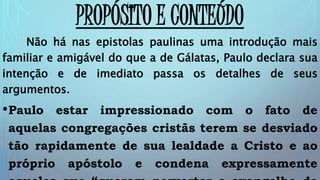 PROPÓSITO E CONTEÚDO
Não há nas epistolas paulinas uma introdução mais
familiar e amigável do que a de Gálatas, Paulo declara sua
intenção e de imediato passa os detalhes de seus
argumentos.
•Paulo estar impressionado com o fato de
aquelas congregações cristãs terem se desviado
tão rapidamente de sua lealdade a Cristo e ao
próprio apóstolo e condena expressamente
 