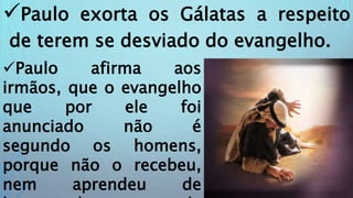 Paulo exorta os Gálatas a respeito
de terem se desviado do evangelho.
Paulo afirma aos
irmãos, que o evangelho
que por ele foi
anunciado não é
segundo os homens,
porque não o recebeu,
nem aprendeu de
 