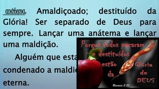 anátema: Amaldiçoado; destituído da
Glória! Ser separado de Deus para
sempre. Lançar uma anátema e lançar
uma maldição.
Alguém que estar
condenado a maldição
eterna.
 
