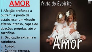 AMOR
1.Afeição profunda a
outrem, a ponto de
estabelecer um vínculo
afetivo intenso, capaz de
doações próprias, até o
sacrifício.
2. Dedicação extrema e
carinhosa.
3. Apego.
4. Carinho; ternura.
 
