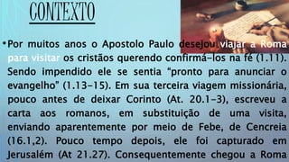 CONTEXTO
•Por muitos anos o Apostolo Paulo desejou viajar a Roma
para visitar os cristãos querendo confirmá-los na fé (1.11).
Sendo impendido ele se sentia “pronto para anunciar o
evangelho” (1.13-15). Em sua terceira viagem missionária,
pouco antes de deixar Corinto (At. 20.1-3), escreveu a
carta aos romanos, em substituição de uma visita,
enviando aparentemente por meio de Febe, de Cencreia
(16.1,2). Pouco tempo depois, ele foi capturado em
Jerusalém (At 21.27). Consequentemente chegou a Roma
 