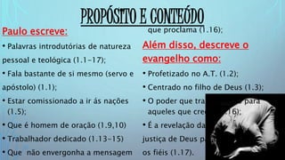 PROPÓSITO E CONTEÚDO
Paulo escreve:
• Palavras introdutórias de natureza
pessoal e teológica (1.1-17);
• Fala bastante de si mesmo (servo e
apóstolo) (1.1);
• Estar comissionado a ir ás nações
(1.5);
• Que é homem de oração (1.9,10)
• Trabalhador dedicado (1.13-15)
• Que não envergonha a mensagem
que proclama (1.16);
Além disso, descreve o
evangelho como:
• Profetizado no A.T. (1.2);
• Centrado no filho de Deus (1.3);
• O poder que traz salvação para
aqueles que creem (1.16);
• É a revelação da
justiça de Deus para
os fiéis (1.17).
 