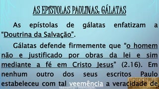 AS EPÍSTOLAS PAULINAS: GÁLATAS
As epístolas de gálatas enfatizam a
“Doutrina da Salvação”.
Gálatas defende firmemente que “o homem
não e justificado por obras da lei e sim
mediante a fé em Cristo Jesus” (2.16). Em
nenhum outro dos seus escritos Paulo
estabeleceu com tal veemência a veracidade deVeemência= intensidade,
 