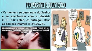 PROPÓSITO E CONTEÚDO
Os homens se desviaram do Senhor
e se envolveram com a idolatria
(1.21-23): então, os entregou Deus
as paixões infames (1.24,26,28).
 