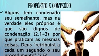 PROPÓSITO E CONTEÚDO
 Alguns tem condenado
seu semelhante, mas na
verdade eles próprios é
que são dignos de
condenação (2.1-3) por
que praticam as mesmas
coisas. Deus “retribuirá a
cada um segundo o seu
 
