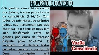 Os gentios, sem a lei da escrita
dos judeus, trazem para si a voz
da consciência (2.14,15). Com
todos os privilégios, os próprios
judeus não mantiveram sua vida
espiritual, e o nome de Deus tem
sido blasfemado entre os
gentios por causa da fracasso
daquele povo (2.24,25). O
veredicto final declara todos
culpados perante a justiça de
Deus: “...ninguém será
PROPÓSITO E CONTEÚDO
 