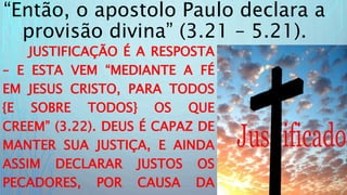 “Então, o apostolo Paulo declara a
provisão divina” (3.21 – 5.21).
JUSTIFICAÇÃO É A RESPOSTA
– E ESTA VEM “MEDIANTE A FÉ
EM JESUS CRISTO, PARA TODOS
{E SOBRE TODOS} OS QUE
CREEM” (3.22). DEUS É CAPAZ DE
MANTER SUA JUSTIÇA, E AINDA
ASSIM DECLARAR JUSTOS OS
PECADORES, POR CAUSA DA
 