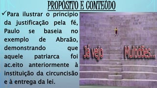 Para ilustrar o principio
da justificação pela fé,
Paulo se baseia no
exemplo de Abraão,
demonstrando que
aquele patriarca foi
ac.eito anteriormente à
instituição da circuncisão
e à entrega da lei.
PROPÓSITO E CONTEÚDO
 