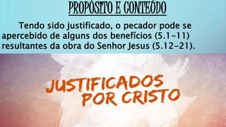 PROPÓSITO E CONTEÚDO
Tendo sido justificado, o pecador pode se
apercebido de alguns dos benefícios (5.1-11)
resultantes da obra do Senhor Jesus (5.12-21).
 
