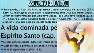 PROPÓSITO E CONTEÚDO
 Em seguida, o Apostolo Paulo apresenta o resultado lógico da redenção (6.1 –
8.39). As implicações desse novo relacionamento com Deus são muito amplas.
Devem ser demonstradas por uma nova vida (6.11) e uma nova lealdade (6.12-
14). Embora a velha natureza tente se erguer novamente (7.24), é possível
alcançar vitória pela obra do Espirito Santo (cap. 8). (Ler 8.16).
A vida dominada pelo
Espírito Santo (cap. 8)
Ele nos concede poder (8.16) e intercede por nós (8.26).
 Com certeza, a promessa do Senhor é verdadeira:
“A minha graça basta” (2Co 12.9).
 