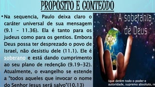 PROPÓSITO E CONTEÚDO
•Na sequencia, Paulo deixa claro o
caráter universal de sua mensagem
(9.1 – 11.36). Ela é tanto para os
judeus como para os gentios. Embora
Deus possa ter desprezado o povo de
Israel, não desistiu dele (11.1). Ele é
soberano e está dando cumprimento
ao seu plano de redenção (9.19-32).
Atualmente, o evangelho se estende
a “todos aqueles que invocar o nome
do Senhor Jesus será salvo”(10.13)
(que detém todo o poder e
autoridade, supremo absoluto, re
 