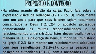PROPÓSITO E CONTEÚDO
•Na ultima grande divisão da carta, Paulo fala sobre a
expressão visível da redenção (12.1 – 15.13). Inicialmente
com um apelo para que seus leitores sejam totalmente
consagrados a Deus (12.1,2)² o apostolo prossegue
demonstrando as muitas responsabilidades e os
relacionamentos entre cristãos. Estes devem avaliar-se de
maneira sã, à luz da graça de Deus, cumprir seu ministério
na igreja (12.3-8) e manter um relacionamento adequado
com seus semelhantes (12.9-21), com as pessoas em
posição de autoridade(13.1-7), com a sociedade (13.8-14)
 