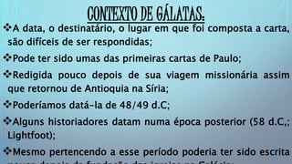 CONTEXTO DE GÁLATAS:
A data, o destinatário, o lugar em que foi composta a carta,
são difíceis de ser respondidas;
Pode ter sido umas das primeiras cartas de Paulo;
Redigida pouco depois de sua viagem missionária assim
que retornou de Antioquia na Síria;
Poderíamos datá-la de 48/49 d.C;
Alguns historiadores datam numa época posterior (58 d.C,;
Lightfoot);
Mesmo pertencendo a esse período poderia ter sido escrita
 