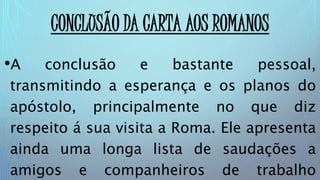CONCLUSÃO DA CARTA AOS ROMANOS
•A conclusão e bastante pessoal,
transmitindo a esperança e os planos do
apóstolo, principalmente no que diz
respeito á sua visita a Roma. Ele apresenta
ainda uma longa lista de saudações a
amigos e companheiros de trabalho
 