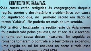 CONTEXTO DE GÁLATAS:
As cartas estão redigidas ás congregações daquela
região, porém o destinatário é problemático por causa
do significado que, no primeiro século era dado ao
termo “Galácia”. Ele poderia ter mais de um sentido.
O território localizado na região leste da Ásia menor
foi estabelecido pelos gauleses, no 3º sec. d.C e recebeu
o nome por causa desses invasores. Em seguida os
romanos tomaram o controle e o território se expandiu,
uma região ao sul foi anexada ao norte e toda essa
 