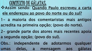 CONTEXTO DE GÁLATAS:
Assim sendo: Quando Paulo escreveu a carta
ele endereçou ao povo do norte ou do sul?
1- a maioria dos comentaristas mais antigos
acredita na primeira opção; (povo do norte).
2- grande parte dos atores mais recentes apoia
a segunda opção; (povo do sul).
Obs.: independente de adotarmos qualquer
umas delas, a mensagem aos gálatas
 