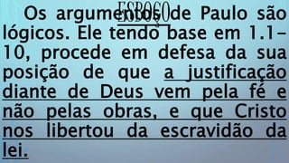 ESBOÇOOs argumentos de Paulo são
lógicos. Ele tendo base em 1.1-
10, procede em defesa da sua
posição de que a justificação
diante de Deus vem pela fé e
não pelas obras, e que Cristo
nos libertou da escravidão da
lei.
 
