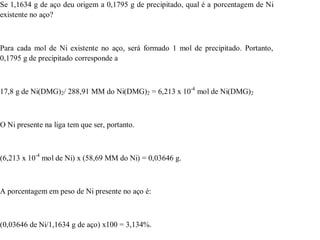 Se 1,1634 g de aço deu origem a 0,1795 g de precipitado, qual é a porcentagem de Ni 
existente no aço? 
Para cada mol de Ni existente no aço, será formado 1 mol de precipitado. Portanto, 
0,1795 g de precipitado corresponde a 
17,8 g de Ni(DMG)2/ 288,91 MM do Ni(DMG)2 = 6,213 x 10-4 mol de Ni(DMG)2 
O Ni presente na liga tem que ser, portanto. 
(6,213 x 10-4 mol de Ni) x (58,69 MM do Ni) = 0,03646 g. 
A porcentagem em peso de Ni presente no aço é: 
(0,03646 de Ni/1,1634 g de aço) x100 = 3,134%. 
 