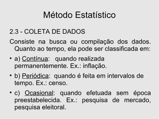 Método Estatístico 2.3 - COLETA DE DADOS Consiste na busca ou compilação dos dados. Quanto ao tempo, ela pode ser classificada em: a)  Contínua :  quando realizada permanentemente. Ex.: inflação. b)  Periódica :  quando é feita em intervalos de tempo. Ex.: censo. c)  Ocasional : quando efetuada sem época preestabelecida. Ex.: pesquisa de mercado, pesquisa eleitoral. 