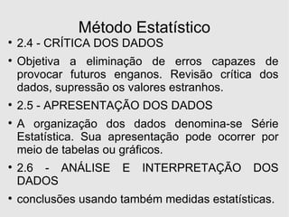 Método Estatístico 2.4 - CRÍTICA DOS DADOS Objetiva a eliminação de erros capazes de provocar futuros enganos. Revisão crítica dos dados, supressão os valores estranhos. 2.5 - APRESENTAÇÃO DOS DADOS A organização dos dados denomina-se Série Estatística. Sua apresentação pode ocorrer por meio de tabelas ou gráficos. 2.6 - ANÁLISE E INTERPRETAÇÃO DOS DADOS conclusões usando também medidas estatísticas. 