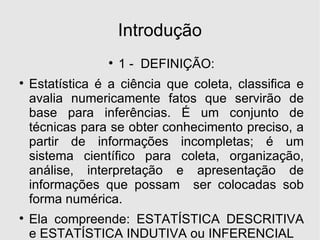 Introdução 1 -  DEFINIÇÃO: Estatística é a ciência que coleta, classifica e avalia numericamente fatos que servirão de base para inferências. É um conjunto de técnicas para se obter conhecimento preciso, a partir de informações incompletas; é um sistema científico para coleta, organização, análise, interpretação e apresentação de informações que possam  ser colocadas sob forma numérica. Ela compreende: ESTATÍSTICA DESCRITIVA e ESTATÍSTICA INDUTIVA ou INFERENCIAL 