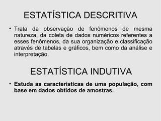 ESTATÍSTICA DESCRITIVA Trata da observação de fenômenos de mesma natureza, da coleta de dados numéricos referentes a esses fenômenos, da sua organização e classificação através de tabelas e gráficos, bem como da análise e interpretação. ESTATÍSTICA INDUTIVA Estuda as características de uma população, com base em dados obtidos de amostras. 
