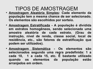 TIPOS DE AMOSTRAGEM Amostragem Aleatória Simples : Cada elemento da população tem a mesma chance de ser selecionado. Os elementos são escolhidos por sorteio. Amostragem Estratificada  - A população é dividida em estratos homogêneos, sendo selecionada uma amostra aleatória de cada estrato. (Grau de instrução, nível de renda, classe social, local de residência, etc., são fatores de estratificação que podem ser utilizados). Amostragem Sistemática  - Os elementos são selecionados segundo uma regra predefinida: 1 a cada 10,  1 a cada 15, etc. É bastante utilizado quando os elementos da população estão arranjados em ordem.  