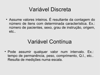 Variável Discreta Assume valores inteiros. É resultante da contagem do número de itens com determinada característica. Ex.: número de pacientes, sexo, grau de instrução, origem, etc.. Variável Contínua Pode assumir qualquer valor num intervalo. Ex.: tempo de permanência, peso, comprimento, Q.I., etc.. Resulta de medições numa escala. 