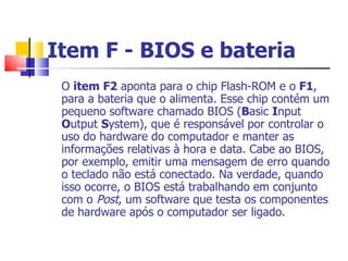 Item F - BIOS e bateria   O  item F2  aponta para o chip Flash-ROM e o  F1 , para a bateria que o alimenta. Esse chip contém um pequeno software chamado BIOS ( B asic  I nput  O utput  S ystem), que é responsável por controlar o uso do hardware do computador e manter as informações relativas à hora e data. Cabe ao BIOS, por exemplo, emitir uma mensagem de erro quando o teclado não está conectado. Na verdade, quando isso ocorre, o BIOS está trabalhando em conjunto com o  Post , um software que testa os componentes de hardware após o computador ser ligado. 