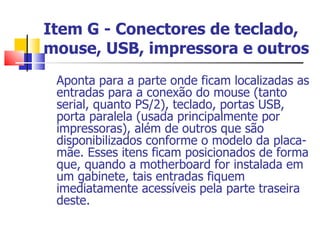 Item G - Conectores de teclado, mouse, USB, impressora e outros Aponta para a parte onde ficam localizadas as entradas para a conexão do mouse (tanto serial, quanto PS/2), teclado, portas USB, porta paralela (usada principalmente por impressoras), além de outros que são disponibilizados conforme o modelo da placa-mãe. Esses itens ficam posicionados de forma que, quando a motherboard for instalada em um gabinete, tais entradas fiquem imediatamente acessíveis pela parte traseira deste.  