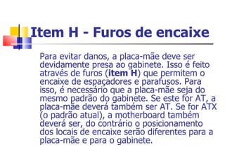 Item H - Furos de encaixe   Para evitar danos, a placa-mãe deve ser devidamente presa ao gabinete. Isso é feito através de furos ( item H ) que permitem o encaixe de espaçadores e parafusos. Para isso, é necessário que a placa-mãe seja do mesmo padrão do gabinete. Se este for AT, a placa-mãe deverá também ser AT. Se for ATX (o padrão atual), a motherboard também deverá ser, do contrário o posicionamento dos locais de encaixe serão diferentes para a placa-mãe e para o gabinete. 