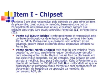 Item I - Chipset   O chipset é um chip responsável pelo controle de uma série de itens da placa-mãe, como acesso à memória, barramentos e outros. Principalmente nas placas-mãe atuais, é bastante comum que existam dois chips para esses controles: Ponte Sul ( I1 ) e Ponte Norte ( I2 ): Ponte Sul (South Bridge):  este geralmente é responsável pelo controle de dispositivos de entrada e saída, como as interfaces IDE ou SATA. Placas-mãe que possuem som onboard (visto adiante), podem incluir o controle desse dispositivo também na Ponte Sul; Ponte Norte (North Bridge):  este chip faz um trabalho "mais pesado" e, por isso, geralmente requer um dissipador de calor para não esquentar muito. Repare que na foto da placa-mãe em que esse chip é apontado, ele, na verdade, está debaixo de uma estrutura metálica. Essa peça é dissipador. Cabe à Ponte Norte as tarefas de controle do FSB ( F ront  S ide  B us - velocidade na qual o processador se comunica com a memória e com componentes da placa-mãe), da freqüência de operação da memória, do barramento AGP, etc. 