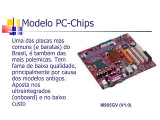 Modelo PC-Chips Uma das placas mas comuns (e baratas) do Brasil, é também das mais polemicas. Tem fama de baixa qualidade, principalmente por causa dos modelos antigos. Aposta nos ultraintegrados (onboard) e no baixo custo  M965GV (V1.0)  