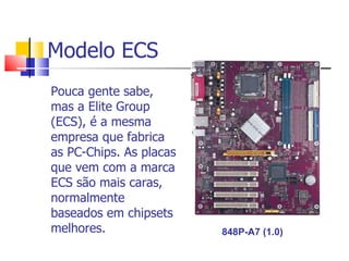 Modelo ECS Pouca gente sabe, mas a Elite Group (ECS), é a mesma empresa que fabrica as PC-Chips. As placas que vem com a marca ECS são mais caras, normalmente baseados em chipsets melhores. 848P-A7 (1.0) 