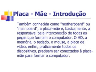 Placa - Mãe - Introdução Também conhecida como "motherboard" ou "mainboard", a placa-mãe é, basicamente, a responsável pela interconexão de todas as peças que formam o computador. O HD, a memória, o teclado, o mouse, a placa de vídeo, enfim, praticamente todos os dispositivos, precisam ser conectados à placa-mãe para formar o computador.  