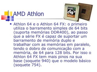 AMD Athlon Athlon 64 e o Athlon 64 FX: o primeiro utiliza o barramento simples de 64 bits (suporta memórias DDR400), ao passo que a série FX é capaz de suportar um barramento de memória duplo e trabalhar com as memórias em paralelo, tendo o dobro de comunicação com a memória, de 64 para 128 bits. Por isso o Athlon 64 FX tem mais pinos na sua base (soquete 940) que o modelo básico (soquete 754). 