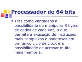 Processador de 64 bits Traz como vantagens a possibilidade de manipular 8 bytes de dados de cada vez, o que permite a execução de instruções mais complexas e poderosas em um único ciclo de clock e a possibilidade de acessar muito mais memória. 