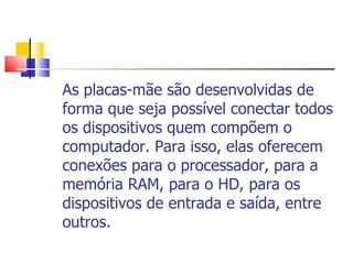 As placas-mãe são desenvolvidas de forma que seja possível conectar todos os dispositivos quem compõem o computador. Para isso, elas oferecem conexões para o processador, para a memória RAM, para o HD, para os dispositivos de entrada e saída, entre outros.  