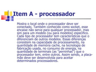 Item A - processador   Mostra o local onde o processador deve ser conectado. Também conhecido como socket, esse encaixe não serve para qualquer processador, mas sim para um modelo (ou para modelos) específico. Cada tipo de processador tem características que o diferenciam de outros modelos. Essas diferenças consistem na capacidade de processamento, na quantidade de memória cache, na tecnologia de fabricação usada, no consumo de energia, na quantidade de terminais (as "perninhas") que o processador tem, entre outros. Assim sendo, a placa-mãe deve ser desenvolvida para aceitar determinados processadores.  