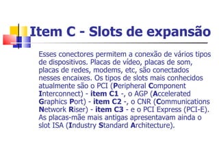 Item C - Slots de expansão   Esses conectores permitem a conexão de vários tipos de dispositivos. Placas de vídeo, placas de som, placas de redes, modems, etc, são conectados nesses encaixes. Os tipos de slots mais conhecidos atualmente são o PCI ( P eripheral  C omponent  I nterconnect) -  item C1  -, o AGP ( A ccelerated  G raphics  P ort) -  item C2  -, o CNR ( C ommunications  N etwork  R iser) -  item C3  - e o PCI Express (PCI-E). As placas-mãe mais antigas apresentavam ainda o slot ISA ( I ndustry  S tandard  A rchitecture).  