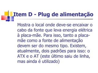 Item D - Plug de alimentação Mostra o local onde deve-se encaixar o cabo da fonte que leva energia elétrica à placa-mãe. Para isso, tanto a placa-mãe como a fonte de alimentação devem ser do mesmo tipo. Existem, atualmente, dois padrões para isso: o ATX e o AT (este último saiu de linha, mas ainda é utilizado)  