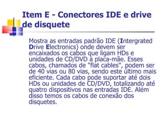 Item E - Conectores IDE e drive de disquete Mostra as entradas padrão IDE ( I ntergrated  D rive  E lectronics) onde devem ser encaixados os cabos que ligam HDs e unidades de CD/DVD à placa-mãe. Esses cabos, chamados de "flat cables", podem ser de 40 vias ou 80 vias, sendo este último mais eficiente. Cada cabo pode suportar até dois HDs ou unidades de CD/DVD, totalizando até quatro dispositivos nas entradas IDE. Além disso temos os cabos de conexão dos disquetes. 