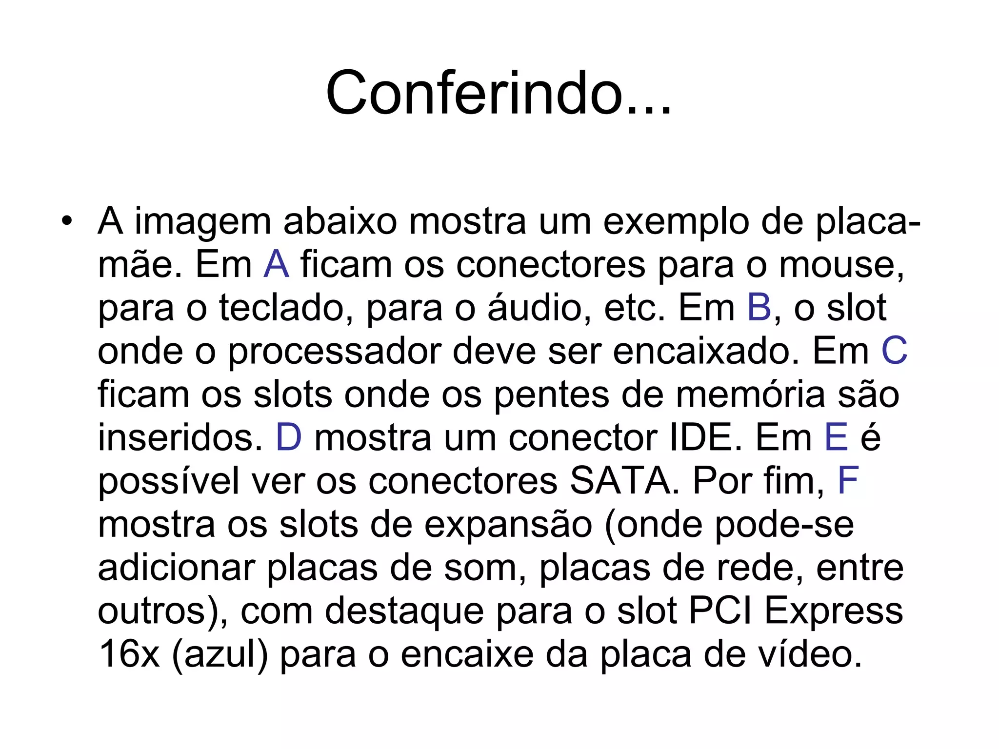 Conferindo... A imagem abaixo mostra um exemplo de placa-mãe. Em  A  ficam os conectores para o mouse, para o teclado, para o áudio, etc. Em  B , o slot onde o processador deve ser encaixado. Em  C  ficam os slots onde os pentes de memória são inseridos.  D  mostra um conector IDE. Em  E  é possível ver os conectores SATA. Por fim,  F  mostra os slots de expansão (onde pode-se adicionar placas de som, placas de rede, entre outros), com destaque para o slot PCI Express 16x (azul) para o encaixe da placa de vídeo. 